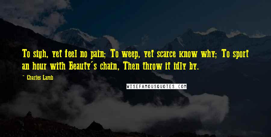 Charles Lamb Quotes: To sigh, yet feel no pain; To weep, yet scarce know why; To sport an hour with Beauty's chain, Then throw it idly by.