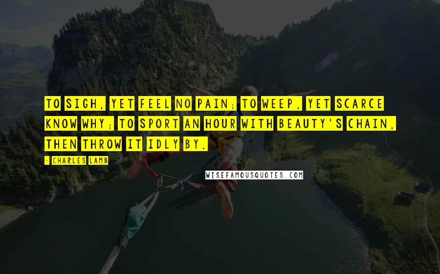 Charles Lamb Quotes: To sigh, yet feel no pain; To weep, yet scarce know why; To sport an hour with Beauty's chain, Then throw it idly by.