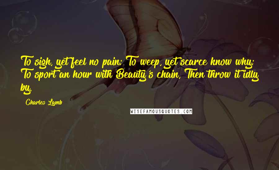 Charles Lamb Quotes: To sigh, yet feel no pain; To weep, yet scarce know why; To sport an hour with Beauty's chain, Then throw it idly by.