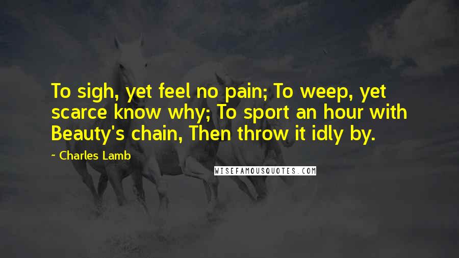 Charles Lamb Quotes: To sigh, yet feel no pain; To weep, yet scarce know why; To sport an hour with Beauty's chain, Then throw it idly by.