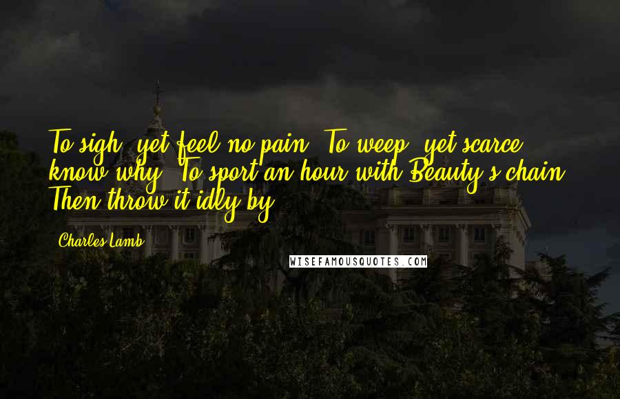 Charles Lamb Quotes: To sigh, yet feel no pain; To weep, yet scarce know why; To sport an hour with Beauty's chain, Then throw it idly by.