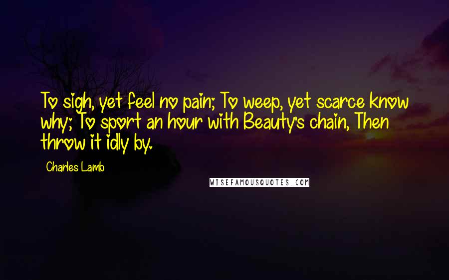 Charles Lamb Quotes: To sigh, yet feel no pain; To weep, yet scarce know why; To sport an hour with Beauty's chain, Then throw it idly by.