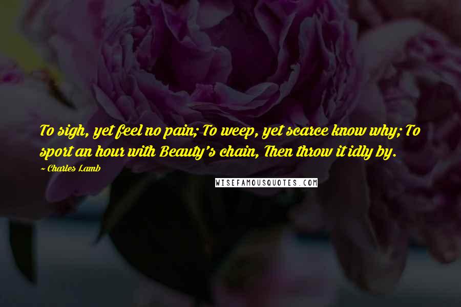 Charles Lamb Quotes: To sigh, yet feel no pain; To weep, yet scarce know why; To sport an hour with Beauty's chain, Then throw it idly by.