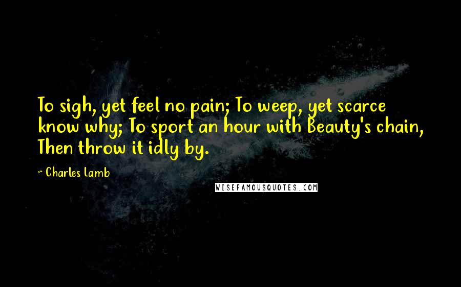 Charles Lamb Quotes: To sigh, yet feel no pain; To weep, yet scarce know why; To sport an hour with Beauty's chain, Then throw it idly by.