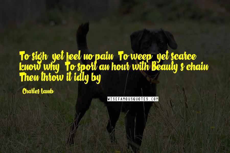 Charles Lamb Quotes: To sigh, yet feel no pain; To weep, yet scarce know why; To sport an hour with Beauty's chain, Then throw it idly by.