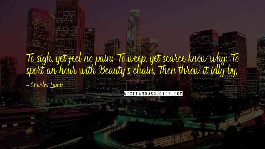 Charles Lamb Quotes: To sigh, yet feel no pain; To weep, yet scarce know why; To sport an hour with Beauty's chain, Then throw it idly by.