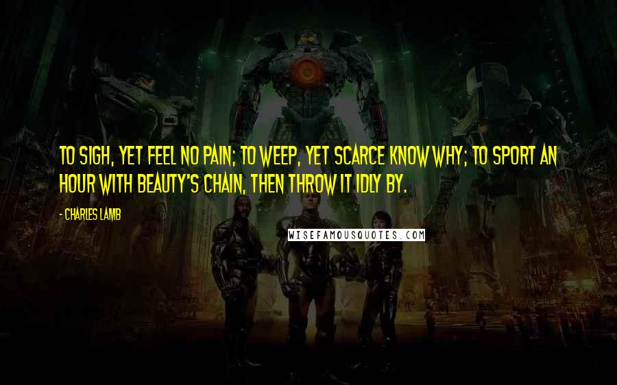 Charles Lamb Quotes: To sigh, yet feel no pain; To weep, yet scarce know why; To sport an hour with Beauty's chain, Then throw it idly by.