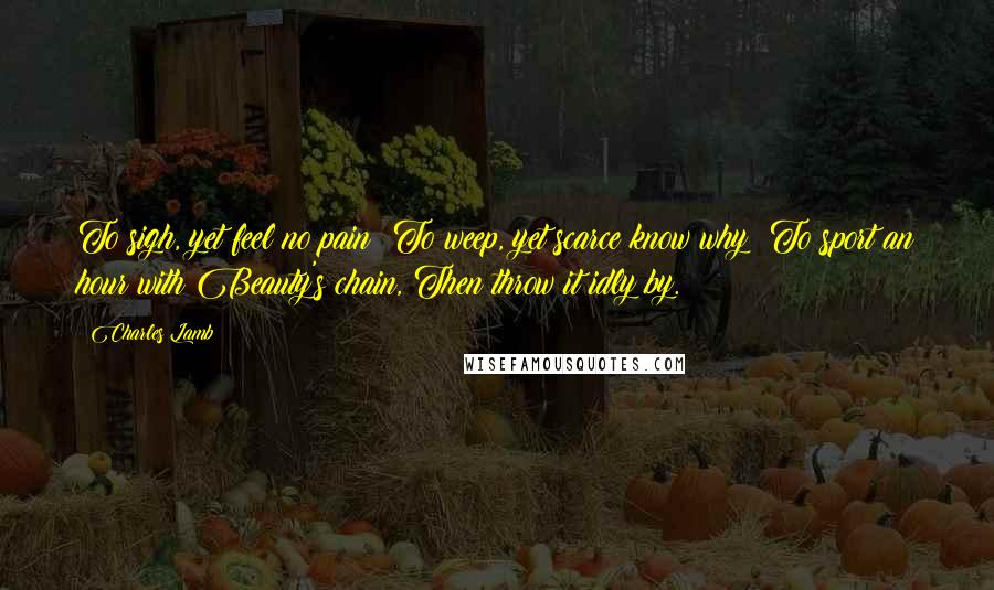 Charles Lamb Quotes: To sigh, yet feel no pain; To weep, yet scarce know why; To sport an hour with Beauty's chain, Then throw it idly by.