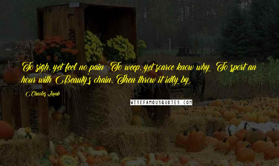 Charles Lamb Quotes: To sigh, yet feel no pain; To weep, yet scarce know why; To sport an hour with Beauty's chain, Then throw it idly by.