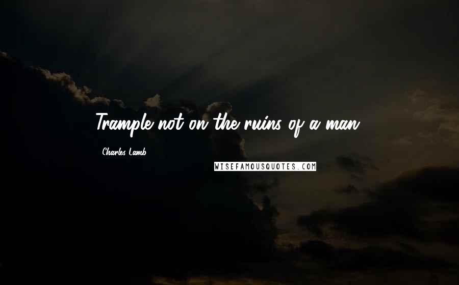 Charles Lamb Quotes: Trample not on the ruins of a man.