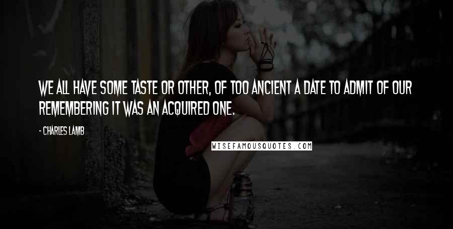 Charles Lamb Quotes: We all have some taste or other, of too ancient a date to admit of our remembering it was an acquired one.