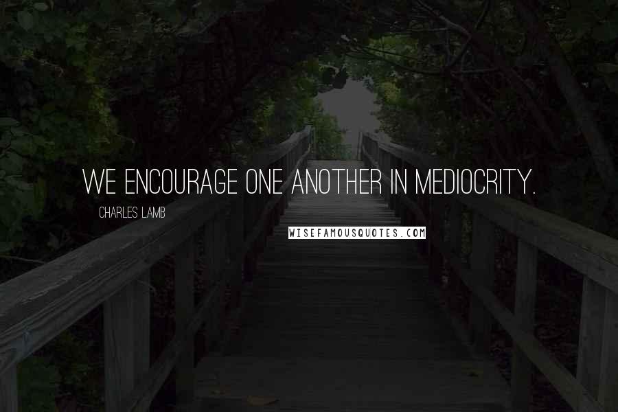 Charles Lamb Quotes: We encourage one another in mediocrity.