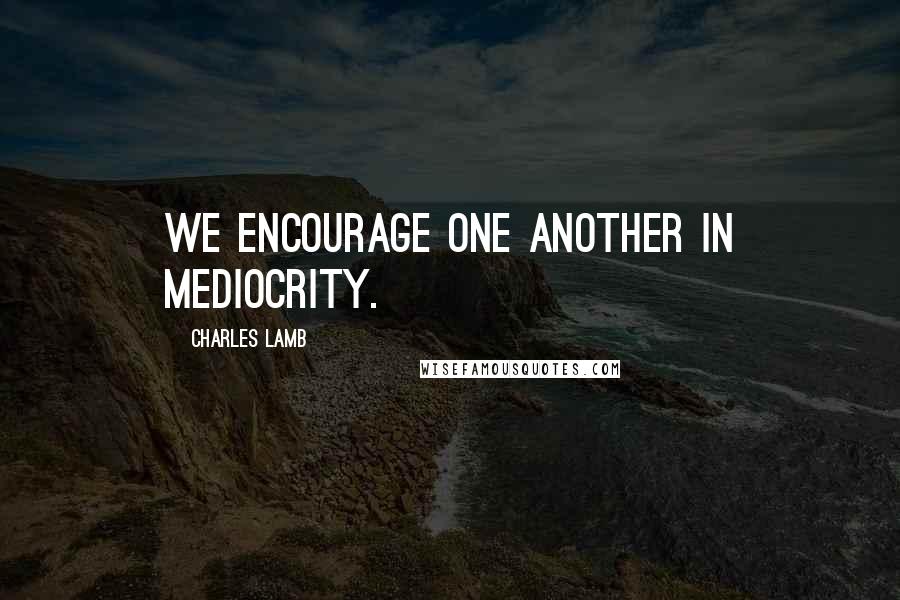 Charles Lamb Quotes: We encourage one another in mediocrity.