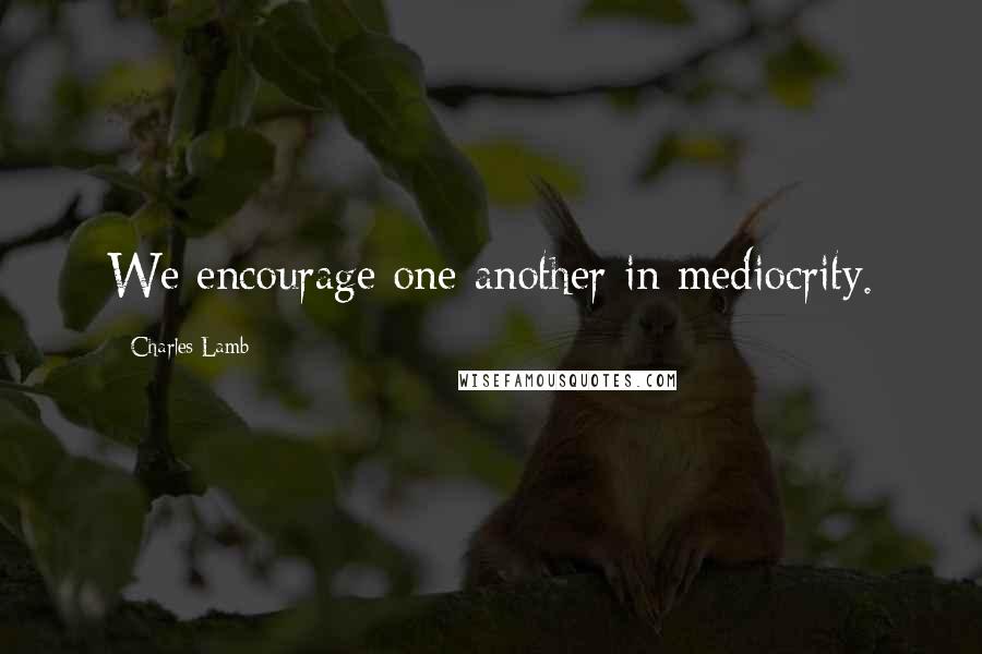 Charles Lamb Quotes: We encourage one another in mediocrity.