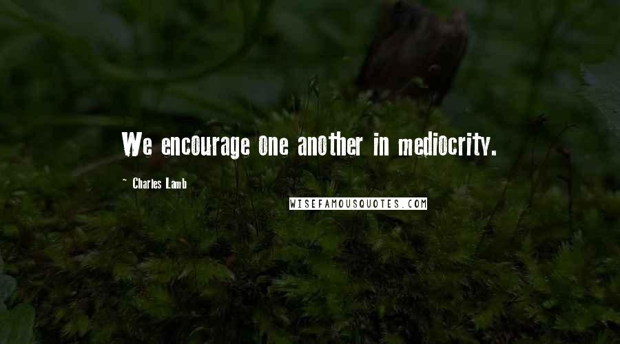 Charles Lamb Quotes: We encourage one another in mediocrity.