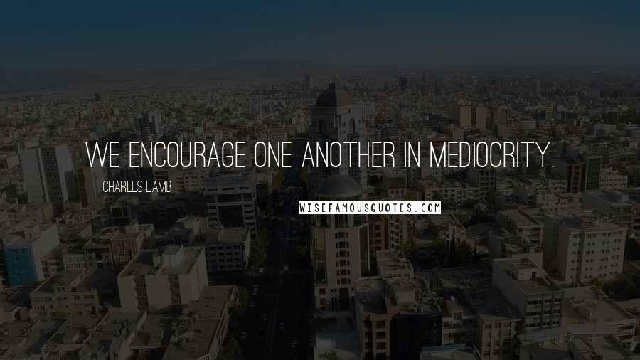 Charles Lamb Quotes: We encourage one another in mediocrity.