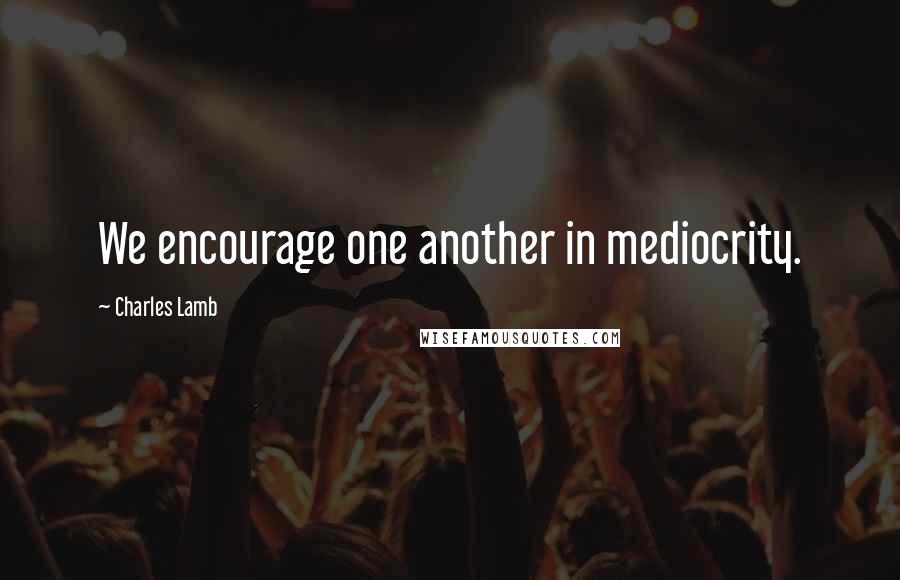 Charles Lamb Quotes: We encourage one another in mediocrity.