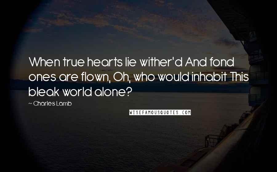 Charles Lamb Quotes: When true hearts lie wither'd And fond ones are flown, Oh, who would inhabit This bleak world alone?