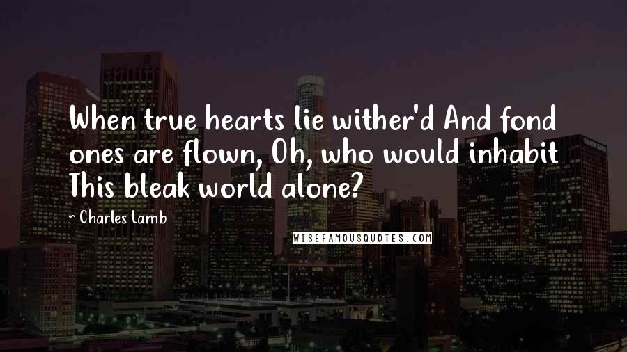 Charles Lamb Quotes: When true hearts lie wither'd And fond ones are flown, Oh, who would inhabit This bleak world alone?