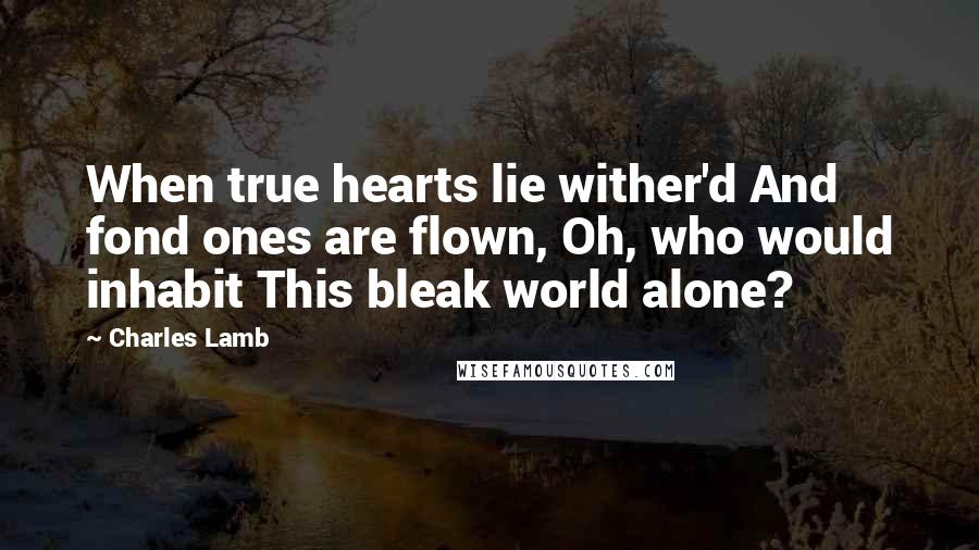 Charles Lamb Quotes: When true hearts lie wither'd And fond ones are flown, Oh, who would inhabit This bleak world alone?