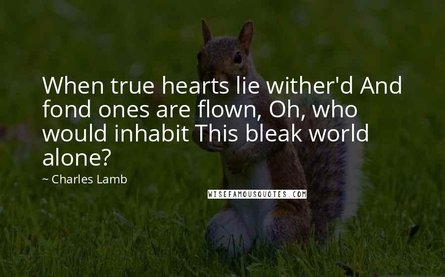 Charles Lamb Quotes: When true hearts lie wither'd And fond ones are flown, Oh, who would inhabit This bleak world alone?