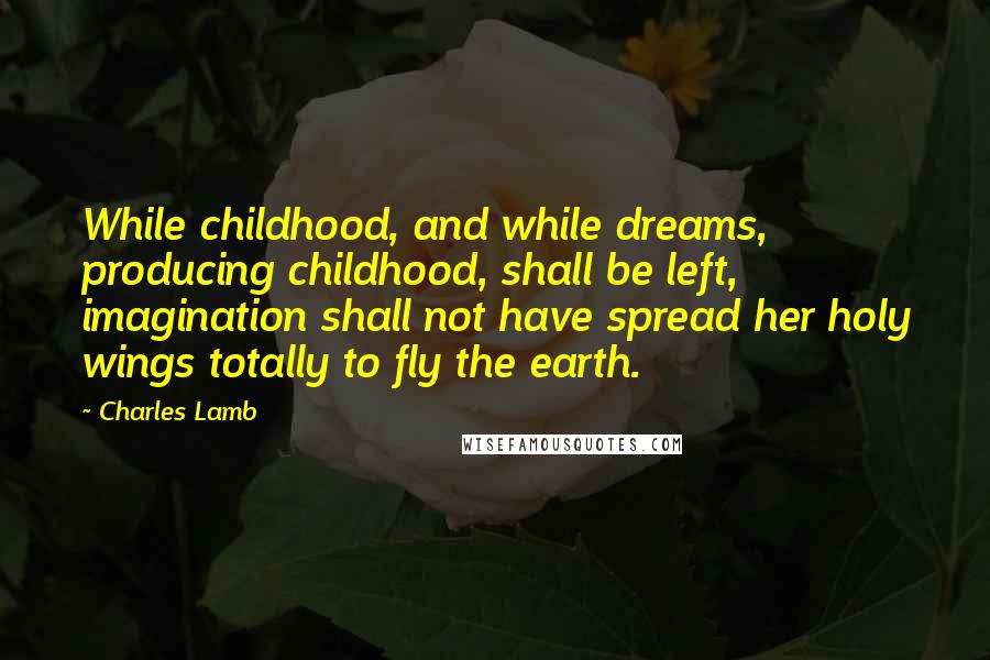 Charles Lamb Quotes: While childhood, and while dreams, producing childhood, shall be left, imagination shall not have spread her holy wings totally to fly the earth.