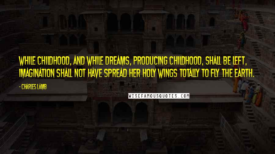 Charles Lamb Quotes: While childhood, and while dreams, producing childhood, shall be left, imagination shall not have spread her holy wings totally to fly the earth.