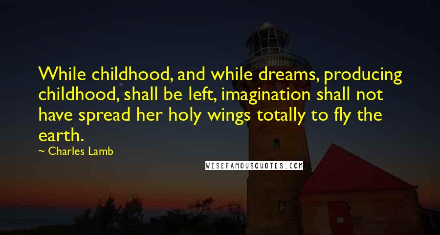 Charles Lamb Quotes: While childhood, and while dreams, producing childhood, shall be left, imagination shall not have spread her holy wings totally to fly the earth.