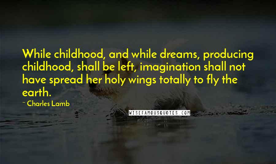 Charles Lamb Quotes: While childhood, and while dreams, producing childhood, shall be left, imagination shall not have spread her holy wings totally to fly the earth.