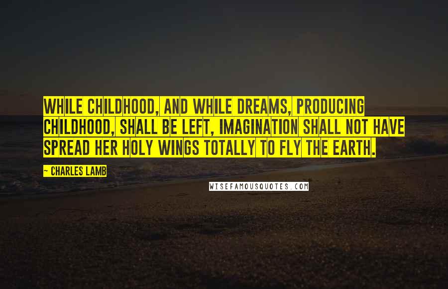 Charles Lamb Quotes: While childhood, and while dreams, producing childhood, shall be left, imagination shall not have spread her holy wings totally to fly the earth.