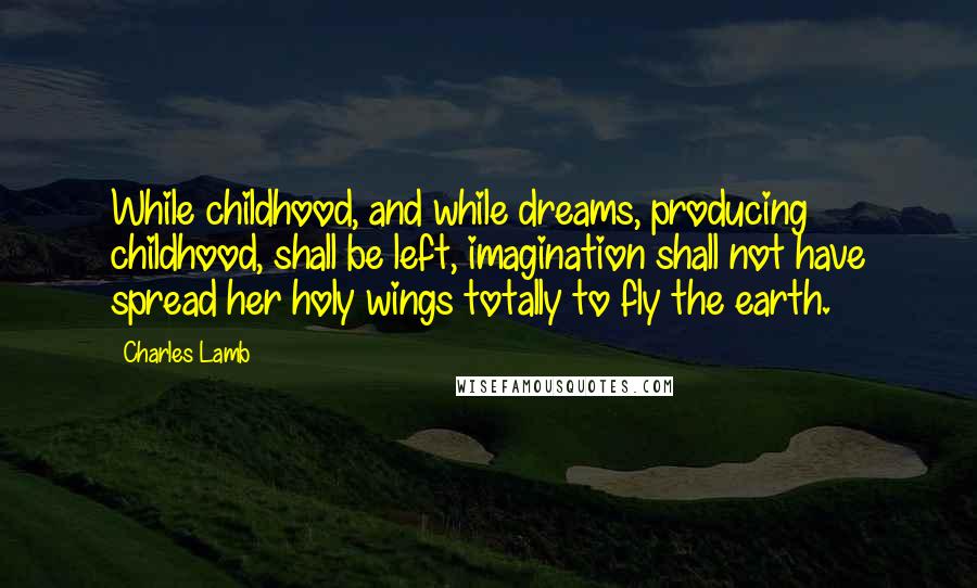 Charles Lamb Quotes: While childhood, and while dreams, producing childhood, shall be left, imagination shall not have spread her holy wings totally to fly the earth.