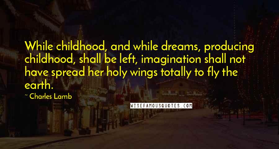 Charles Lamb Quotes: While childhood, and while dreams, producing childhood, shall be left, imagination shall not have spread her holy wings totally to fly the earth.