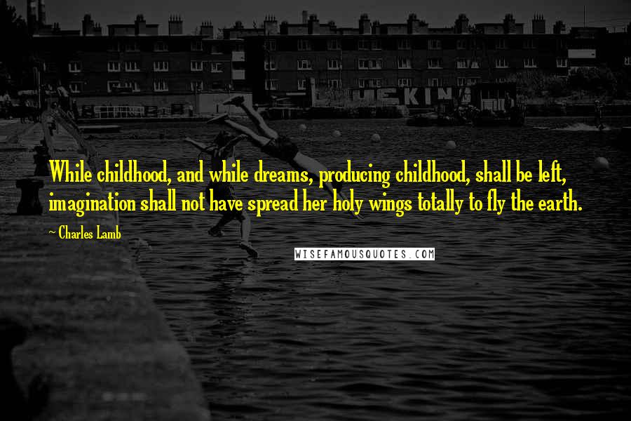 Charles Lamb Quotes: While childhood, and while dreams, producing childhood, shall be left, imagination shall not have spread her holy wings totally to fly the earth.