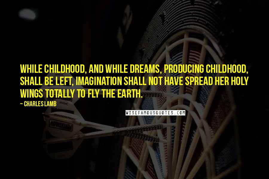 Charles Lamb Quotes: While childhood, and while dreams, producing childhood, shall be left, imagination shall not have spread her holy wings totally to fly the earth.