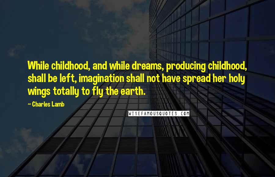 Charles Lamb Quotes: While childhood, and while dreams, producing childhood, shall be left, imagination shall not have spread her holy wings totally to fly the earth.