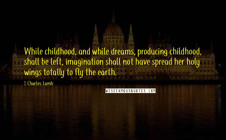 Charles Lamb Quotes: While childhood, and while dreams, producing childhood, shall be left, imagination shall not have spread her holy wings totally to fly the earth.