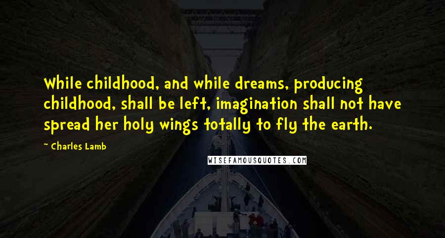 Charles Lamb Quotes: While childhood, and while dreams, producing childhood, shall be left, imagination shall not have spread her holy wings totally to fly the earth.