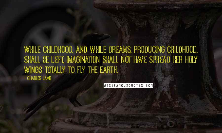 Charles Lamb Quotes: While childhood, and while dreams, producing childhood, shall be left, imagination shall not have spread her holy wings totally to fly the earth.