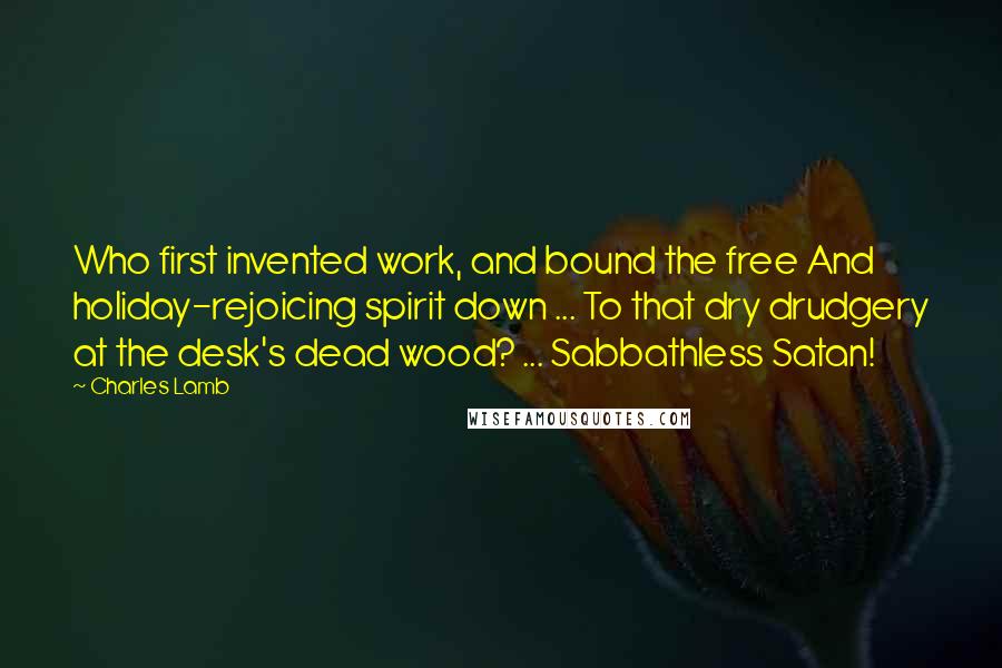 Charles Lamb Quotes: Who first invented work, and bound the free And holiday-rejoicing spirit down ... To that dry drudgery at the desk's dead wood? ... Sabbathless Satan!
