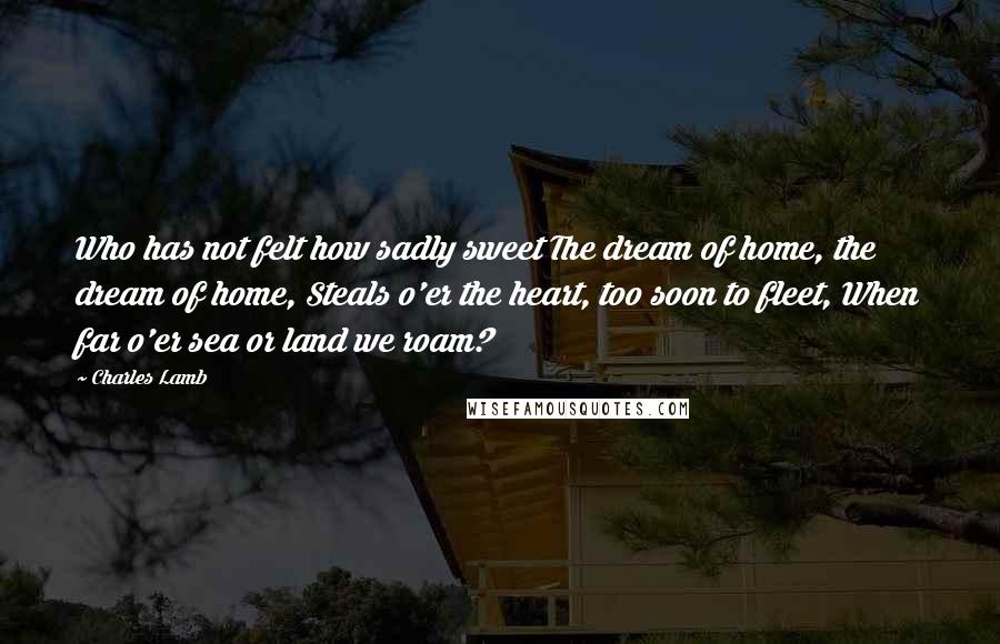 Charles Lamb Quotes: Who has not felt how sadly sweet The dream of home, the dream of home, Steals o'er the heart, too soon to fleet, When far o'er sea or land we roam?