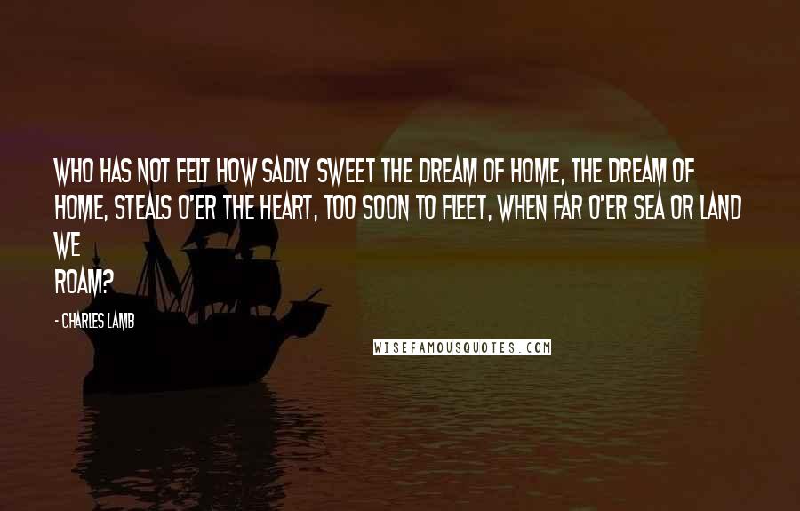 Charles Lamb Quotes: Who has not felt how sadly sweet The dream of home, the dream of home, Steals o'er the heart, too soon to fleet, When far o'er sea or land we roam?