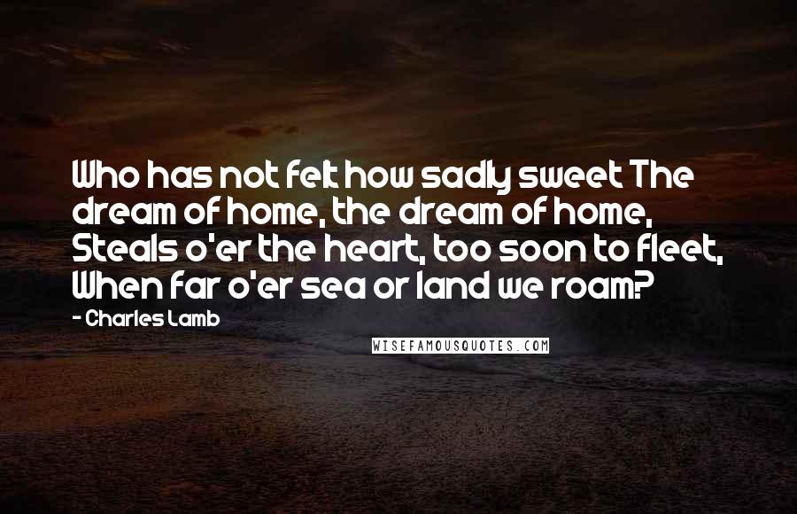 Charles Lamb Quotes: Who has not felt how sadly sweet The dream of home, the dream of home, Steals o'er the heart, too soon to fleet, When far o'er sea or land we roam?