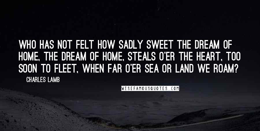 Charles Lamb Quotes: Who has not felt how sadly sweet The dream of home, the dream of home, Steals o'er the heart, too soon to fleet, When far o'er sea or land we roam?