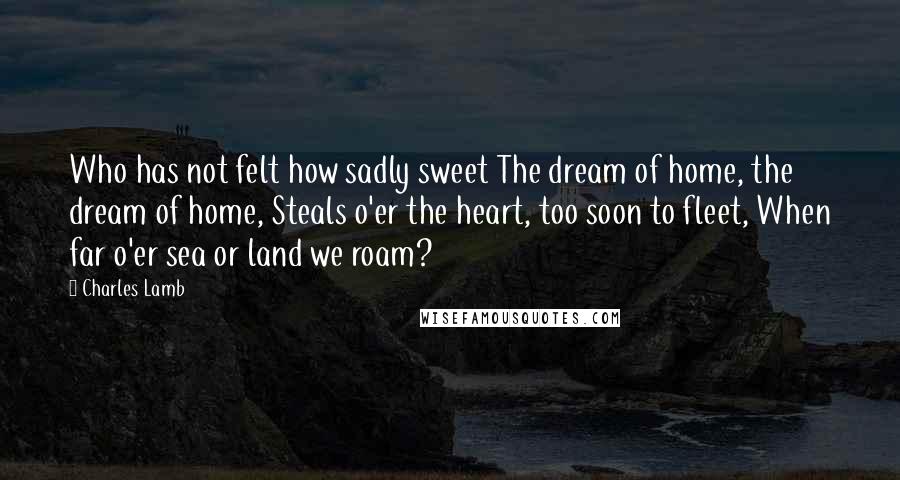 Charles Lamb Quotes: Who has not felt how sadly sweet The dream of home, the dream of home, Steals o'er the heart, too soon to fleet, When far o'er sea or land we roam?