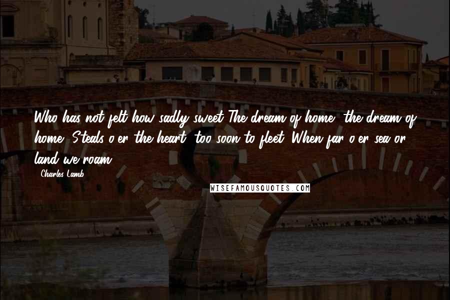 Charles Lamb Quotes: Who has not felt how sadly sweet The dream of home, the dream of home, Steals o'er the heart, too soon to fleet, When far o'er sea or land we roam?