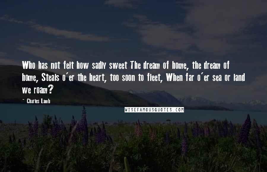 Charles Lamb Quotes: Who has not felt how sadly sweet The dream of home, the dream of home, Steals o'er the heart, too soon to fleet, When far o'er sea or land we roam?