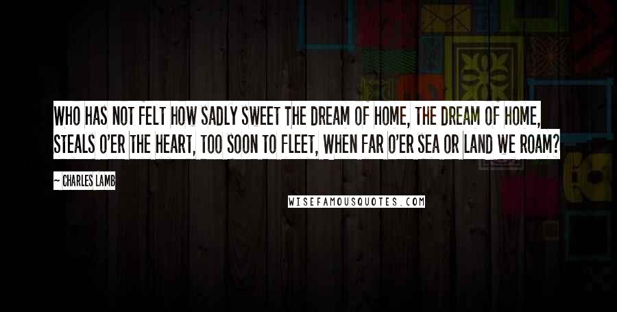 Charles Lamb Quotes: Who has not felt how sadly sweet The dream of home, the dream of home, Steals o'er the heart, too soon to fleet, When far o'er sea or land we roam?