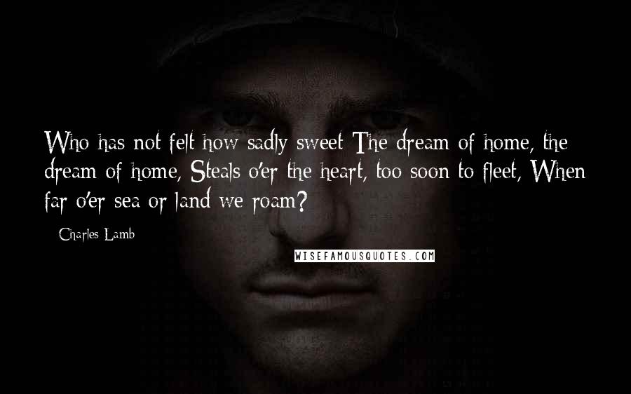 Charles Lamb Quotes: Who has not felt how sadly sweet The dream of home, the dream of home, Steals o'er the heart, too soon to fleet, When far o'er sea or land we roam?