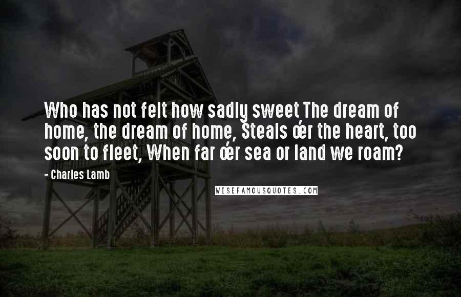 Charles Lamb Quotes: Who has not felt how sadly sweet The dream of home, the dream of home, Steals o'er the heart, too soon to fleet, When far o'er sea or land we roam?