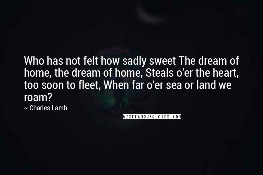 Charles Lamb Quotes: Who has not felt how sadly sweet The dream of home, the dream of home, Steals o'er the heart, too soon to fleet, When far o'er sea or land we roam?